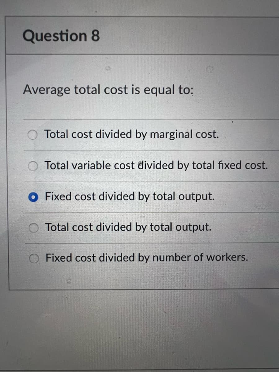 Question 8
Average total cost is equal to:
O Total cost divided by marginal cost.
Total variable cost divided by total fixed cost.
O Fixed cost divided by total output.
Total cost divided by total output.
Fixed cost divided by number of workers.
