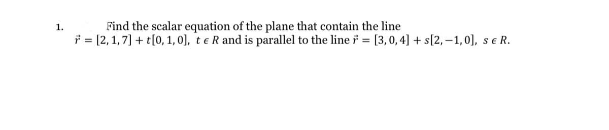Find the scalar equation of the plane that contain the line
* = [2, 1,7] + t[0, 1, 0], t e R and is parallel to the line 7 = [3,0, 4] + s[2,–1,0], s e R.
1.
