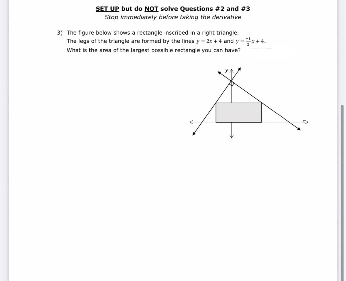 SET UP but do NOT solve Questions #2 and #3
Stop immediately before taking the derivative
3) The figure below shows a rectangle inscribed in a right triangle.
The legs of the triangle are formed by the lines y = 2x + 4 and y =x+4.
What is the area of the largest possible rectangle you can have?
