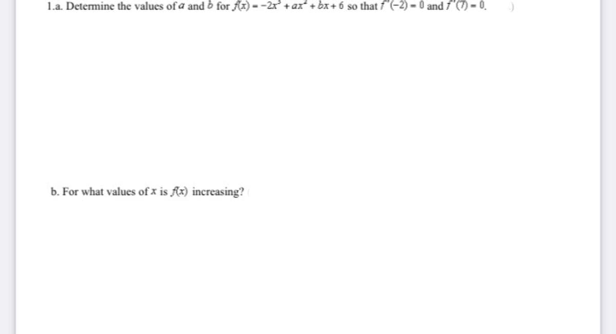 1.a. Determine the values of a and b for fx) =-2x + ax + bx+ 6 so that f(-2) = 0 and f'(7) = 0.
b. For what values of x is fz) increasing?
