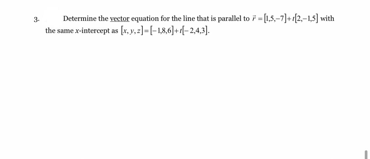Determine the vector equation for the line that is parallel to 7 = [1,5,-7]+t[2,-1,5] with
the same x-intercept as [x, y, z]=[-1,8,6]+t[-2,4,3].
3.

