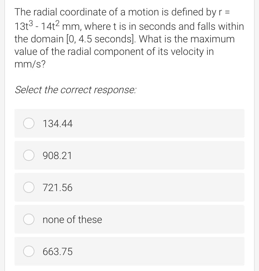 The radial coordinate of a motion is defined by r =
13t3 - 14t2 mm, where t is in seconds and falls within
the domain [0, 4.5 seconds]. What is the maximum
value of the radial component of its velocity in
mm/s?
Select the correct response:
O 134.44
O 908.21
O 721.56
none of these
O 663.75
