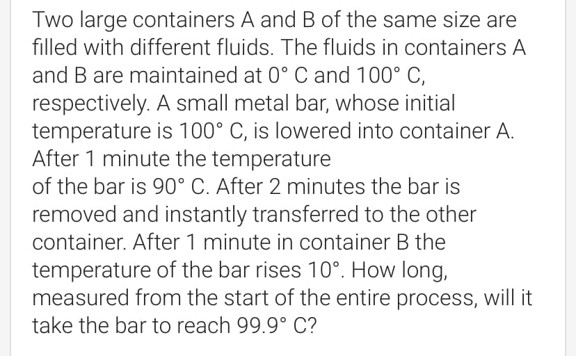 Two large containers A and B of the same size are
filled with different fluids. The fluids in containers A
and B are maintained at 0° C and 100° C,
respectively. A small metal bar, whose initial
temperature is 100° C, is lowered into container A.
After 1 minute the temperature
of the bar is 90° C. After 2 minutes the bar is
removed and instantly transferred to the other
container. After 1 minute in container B the
temperature of the bar rises 10°. How long,
measured from the start of the entire process, will it
take the bar to reach 99.9° C?
