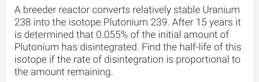 A breeder reactor converts relatively stable Uranium
238 into the isotope Plutonium 239. After 15 years it
is determined that 0.055% of the initial amount of
Plutonium has disintegrated. Find the half-life of this
isotope if the rate of disintegration is proportional to
the amount remaining.
