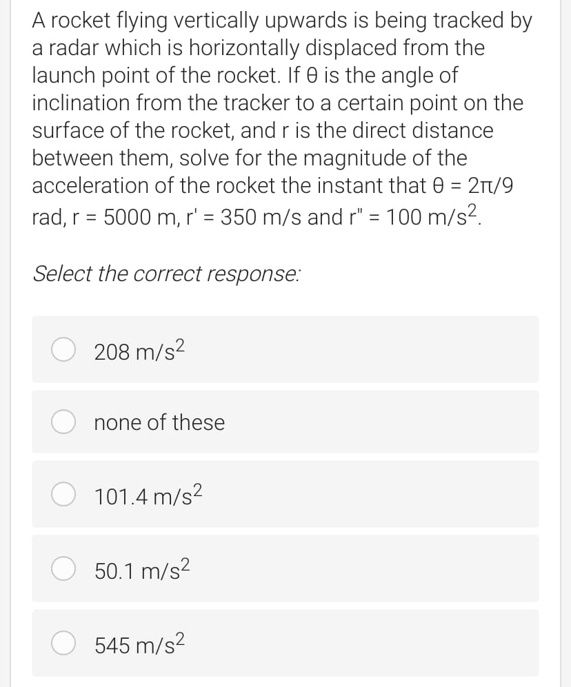 A rocket flying vertically upwards is being tracked by
a radar which is horizontally displaced from the
launch point of the rocket. If 0 is the angle of
inclination from the tracker to a certain point on the
surface of the rocket, and r is the direct distance
between them, solve for the magnitude of the
acceleration of the rocket the instant that 0 = 2T/9
rad, r = 5000 m, r' = 350 m/s and r" = 100 m/s2.
Select the correct response:
208 m/s?
none of these
101.4 m/s?
50.1 m/s2
545 m/s?
