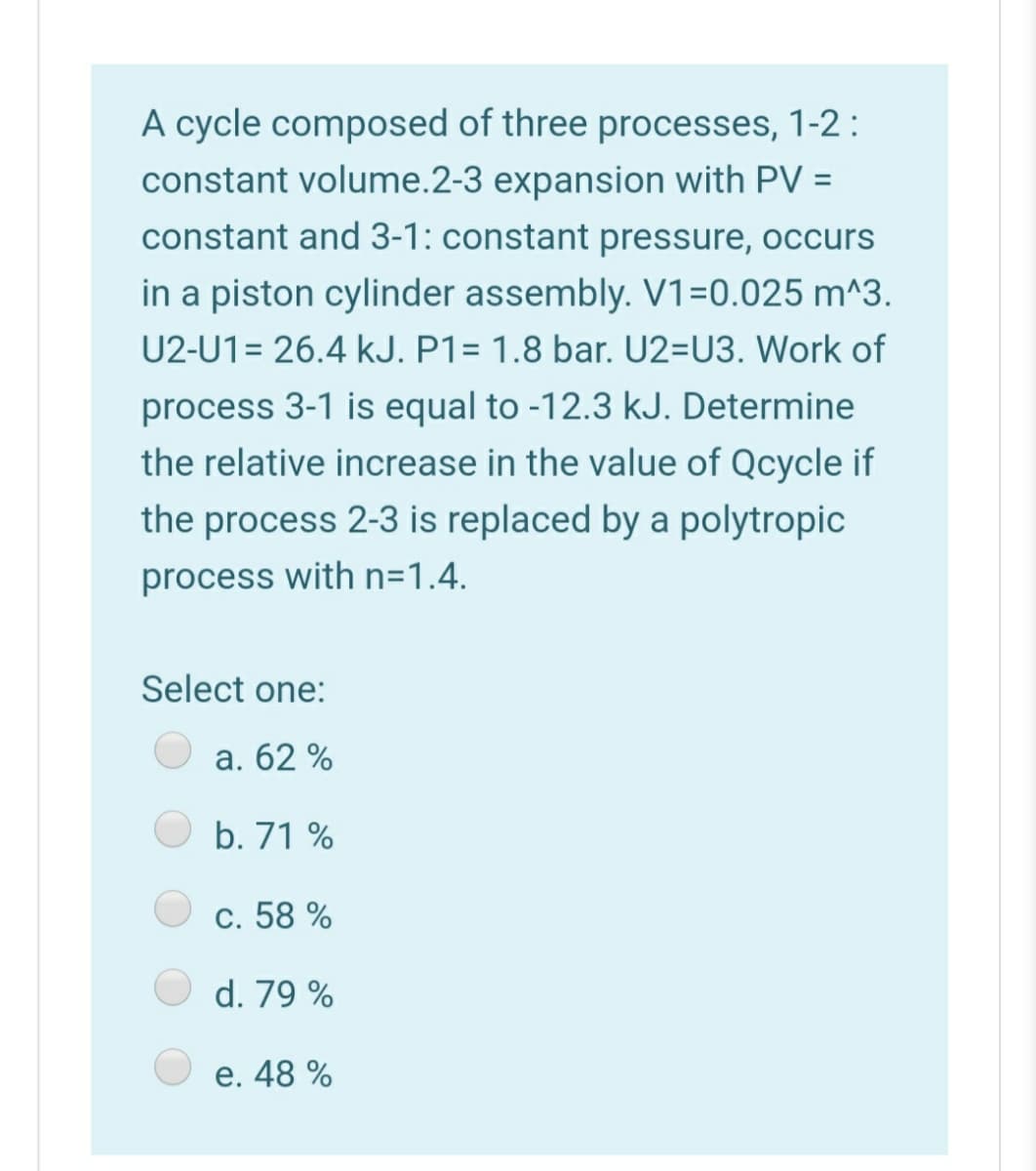 A cycle composed of three processes, 1-2 :
constant volume.2-3 expansion with PV =
constant and 3-1: constant pressure, occurs
in a piston cylinder assembly. V1=0.025 m^3.
U2-U1= 26.4 kJ. P1= 1.8 bar. U2=U3. Work of
process 3-1 is equal to -12.3 kJ. Determine
the relative increase in the value of Qcycle if
the process 2-3 is replaced by a polytropic
process with n=1.4.
Select one:
a. 62 %
b. 71 %
c. 58 %
d. 79 %
e. 48 %
