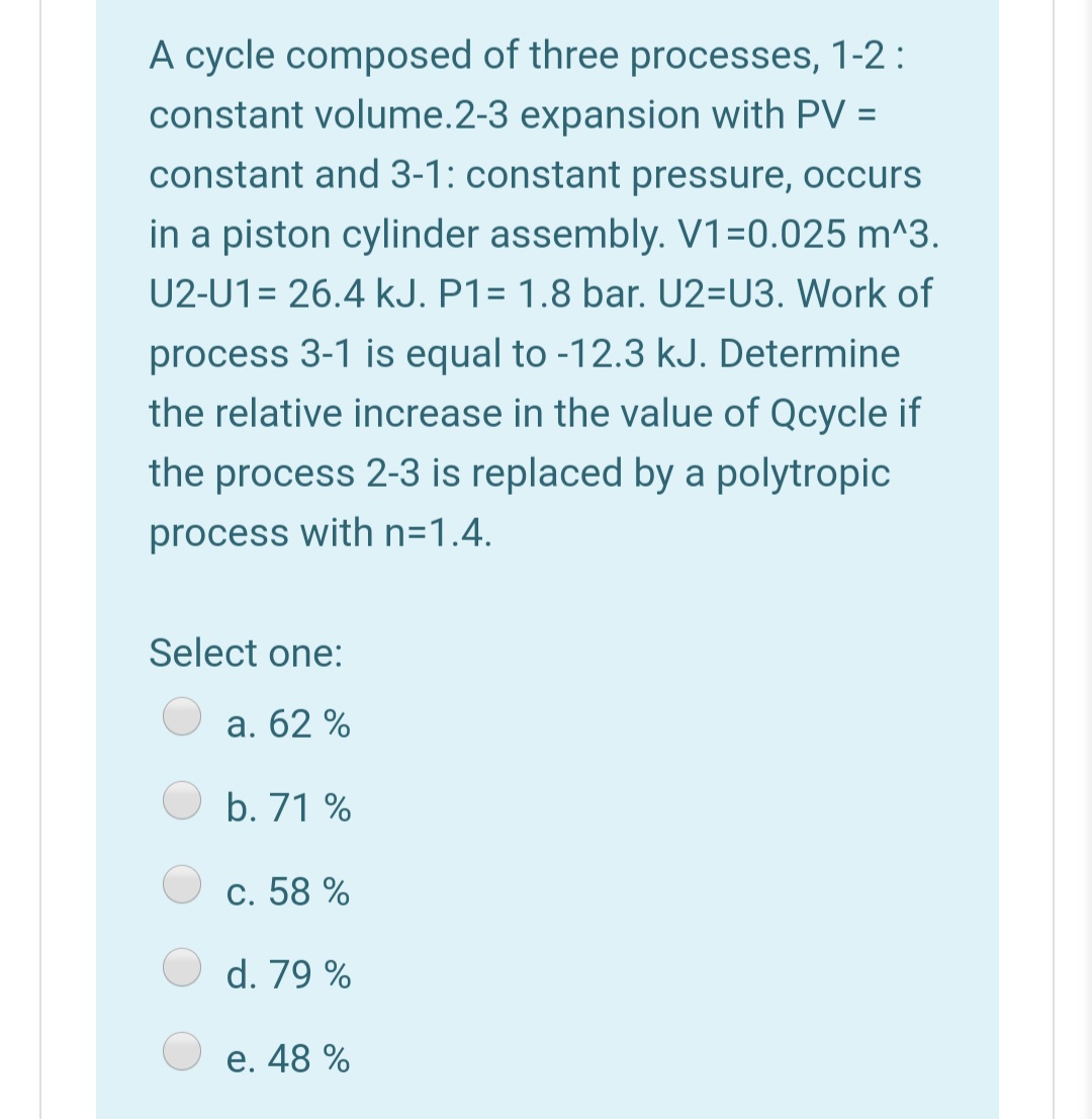 A cycle composed of three processes, 1-2 :
constant volume.2-3 expansion with PV =
constant and 3-1: constant pressure, occurs
in a piston cylinder assembly. V1=0.025 m^3.
U2-U1= 26.4 kJ. P1= 1.8 bar. U2=U3. Work of
process 3-1 is equal to -12.3 kJ. Determine
the relative increase in the value of Qcycle if
the process 2-3 is replaced by a polytropic
process with n=1.4.
Select one:
а. 62 %
b. 71 %
c. 58 %
d. 79 %
e. 48 %

