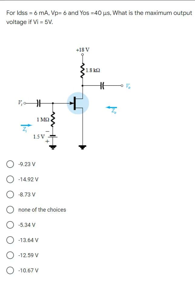For Idss = 6 mA, Vp= 6 and Yos =40 us, What is the maximum output
voltage if Vi = 5V.
+18 V
1.8 k2
V.
V,
1 M2.
1.5 V
-9.23 V
-14.92 V
-8.73 V
none of the choices
-5.34 V
-13.64 V
-12.59 V
-10.67 V
