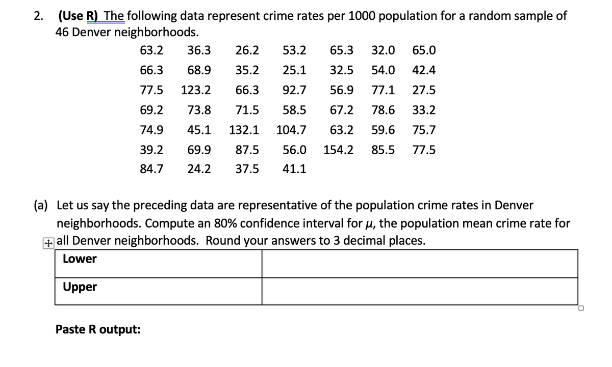 (Use R) The following data represent crime rates per 1000 population for a random sample of
46 Denver neighborhoods.
2.
63.2
36.3
26.2
53.2
65.3
32.0
65.0
66.3
68.9
35.2
25.1
32.5
54.0
42.4
77.5
123.2
66.3
92.7
56.9
77.1
27.5
69.2
73.8
71.5
58.5
67.2
78.6
33.2
74.9
45.1
132.1
104.7
63.2
59.6
75.7
39.2
69.9
87.5
56.0
154.2
85.5
77.5
84.7
24.2
37.5
41.1
(a) Let us say the preceding data are representative of the population crime rates in Denver
neighborhoods. Compute an 80% confidence interval for u, the population mean crime rate for
+ all Denver neighborhoods. Round your answers to 3 decimal places.
Lower
Upper
Paste R output:
