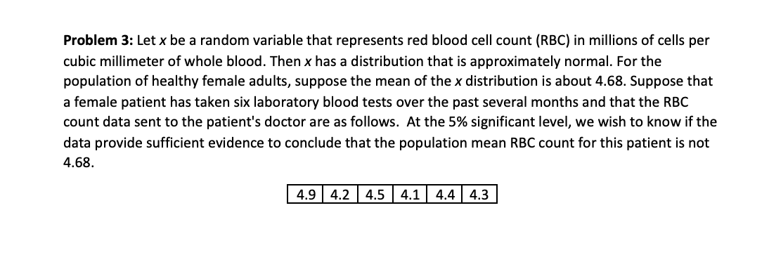 Problem 3: Let x be a random variable that represents red blood cell count (RBC) in millions of cells per
cubic millimeter of whole blood. Then x has a distribution that is approximately normal. For the
population of healthy female adults, suppose the mean of the x distribution is about 4.68. Suppose that
a female patient has taken six laboratory blood tests over the past several months and that the RBC
count data sent to the patient's doctor are as follows. At the 5% significant level, we wish to know if the
data provide sufficient evidence to conclude that the population mean RBC count for this patient is not
4.68.
4.9 | 4.2
4.5
4.1
4.4 | 4.3
