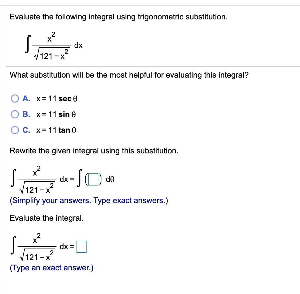 Evaluate the following integral using trigonometric substitution.
X
dx
2
V 121 - x
What substitution will be the most helpful for evaluating this integral?
О А. х%3D11 sec @
B. x= 11 sin 0
O C. x= 11 tan 0
Rewrite the given integral using this substitution.
x?
IO de
dx =
/121 -x
(Simplify your answers. Type exact answers.)
Evaluate the integral.
x?
S-
dx =
2
/121 -x
(Type an exact answer.)
