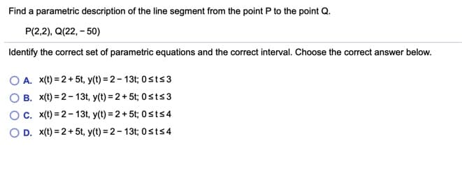 Find a parametric description of the line segment from the point P to the point Q.
P(2,2), Q(22, - 50)
Identify the correct set of parametric equations and the correct interval. Choose the correct answer below.
A. x(t) = 2 + 5t, y(t) = 2 – 13t; 0sts3
B. x(t) = 2- 13t, y(t) = 2 + 5t; 0sts 3
C. x(t) = 2 - 13t, y(t) = 2+ 5t; 0sts4
O D. x(t) = 2 +5t, y(t) = 2 – 13t; 0sts4

