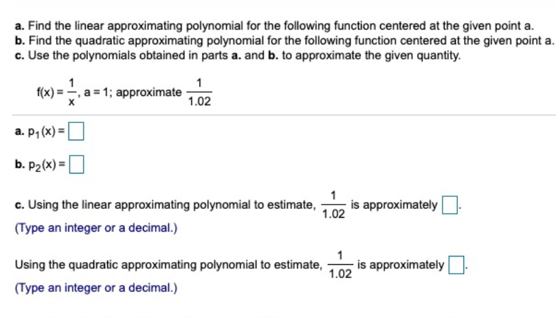 a. Find the linear approximating polynomial for the following function centered at the given point a.
b. Find the quadratic approximating polynomial for the following function centered at the given point a.
c. Use the polynomials obtained in parts a. and b. to approximate the given quantity.
1
1
f(x) = , a = 1; approximate
1.02
a. P1 (x) =
b. P2(x) =
c. Using the linear approximating polynomial to estimate,
1.02
is approximately
(Type an integer or a decimal.)
Using the quadratic approximating polynomial to estimate,
1.02
is approximately:
(Type an integer or a decimal.)
