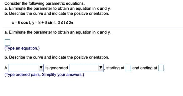 Consider the following parametric equations.
a. Eliminate the parameter to obtain an equation in x and y.
b. Describe the curve and indicate the positive orientation.
x= 6 cos t, y = 8+ 6 sin t; 0sts27
a. Eliminate the parameter to obtain an equation in x and y.
(Type an equation.)
b. Describe the curve and indicate the positive orientation.
is generated
(Type ordered pairs. Simplify your answers.)
|, starting at
| and ending at
A
