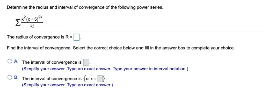 Determine the radius and interval of convergence of the following power series.
Ek(x+5)2%
k!
The radius of convergence is R=
Find the interval of convergence. Select the correct choice below and fill in the answer box to complete your choice.
O A. The interval of convergence is
(Simplify your answer. Type an exact answer. Type your answer in interval notation.)
O B. The interval of convergence is {x: x= }.
(Simplify your answer. Type an exact answer.)
