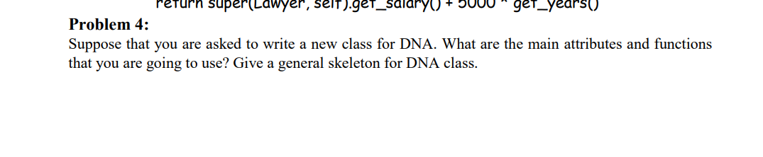 return super(Lawyer, selIT).get_salaryYO + 50
get_years()
Problem 4:
Suppose that you are asked to write a new class for DNA. What are the main attributes and functions
that you are going to use? Give a general skeleton for DNA class.
