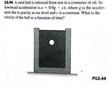 13.44 A steel ball is released from rest in a container of oil. Its
downward acceleration is a = 0.9g – cv, where g is the acceler-
ation due to gravity at sea level and c is a constant. What is the
velocity of the ball as a function of time?
P13.44

