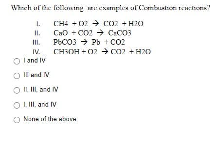 Which of the following are examples of Combustion reactions?
I.
CH4 + 02 → CO2 + H2O
II.
Cao + CO2 → CACO3
III.
PBCO3 → Pb + CO2
IV.
СНЗОН + 02 со2 + н20
I and IV
IIlI and IV
O II, II, and IV
O ,II, and IV
None of the above
