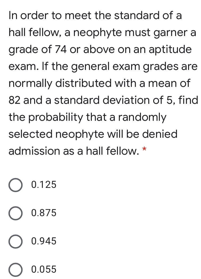 In order to meet the standard of a
hall fellow, a neophyte must garner a
grade of 74 or above on an aptitude
exam. If the general exam grades are
normally distributed with a mean of
82 and a standard deviation of 5, find
the probability that a randomly
selected neophyte will be denied
admission as a hall fellow. *
0.125
0.875
0.945
0.055
