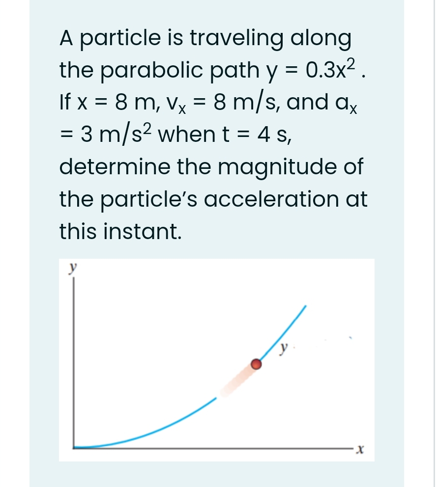 A particle is traveling along
the parabolic path y = 0.3x2.
If x = 8 m, Vx
= 8 m/s, and ax
= 3 m/s? when t = 4 s,
determine the magnitude of
the particle's acceleration at
this instant.
