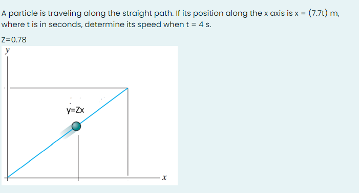 A particle is traveling along the straight path. If its position along the x axis is x = (7.7t) m,
where t is in seconds, determine its speed when t = 4 s.
Z=0.78
y
y=Zx
