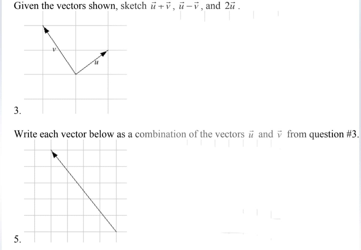Given the vectors shown, sketch ü +v, ū-v, and 2ū .
3.
Write each vector below as a combination of the vectors ū and v from question #3.
5.
