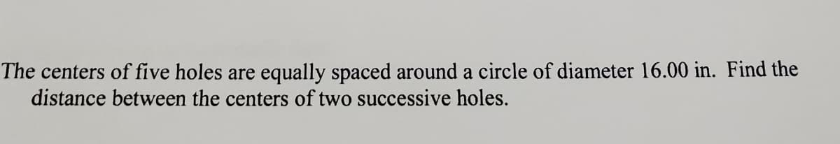 The centers of five holes are equally spaced around a circle of diameter 16.00 in. Find the
distance between the centers of two successive holes.
