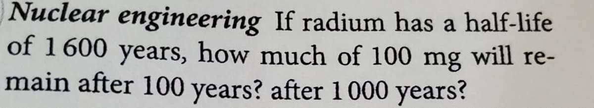 Nuclear engineering If radium has a half-life
of 1600 years, how much of 100 mg will re-
main after 100 years? after 1000 years?
