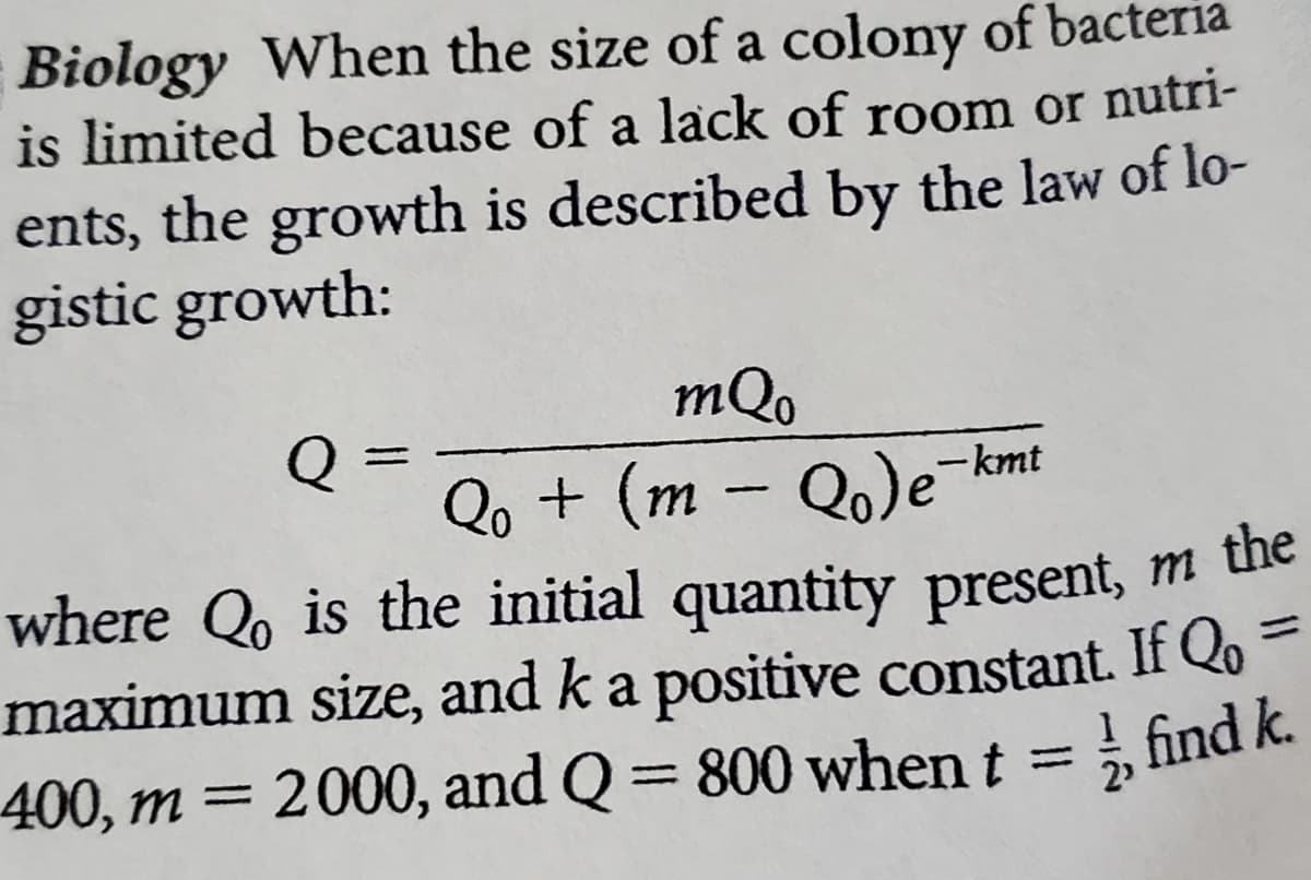 Biology When the size of a colony of bacteria
is limited because of a lack of room or nutri-
ents, the growth is described by the law of lo-
gistic growth:
mQo
Qo + (m – Q.)e
where Q, is the initial quantity present, m uie
maximum size, and k a positive constant. If Qo =
400, m = 2000, and Q = 800 when t = , find k.
Q
Qo)e-kmt
m the
%3D
%3D
%3D
