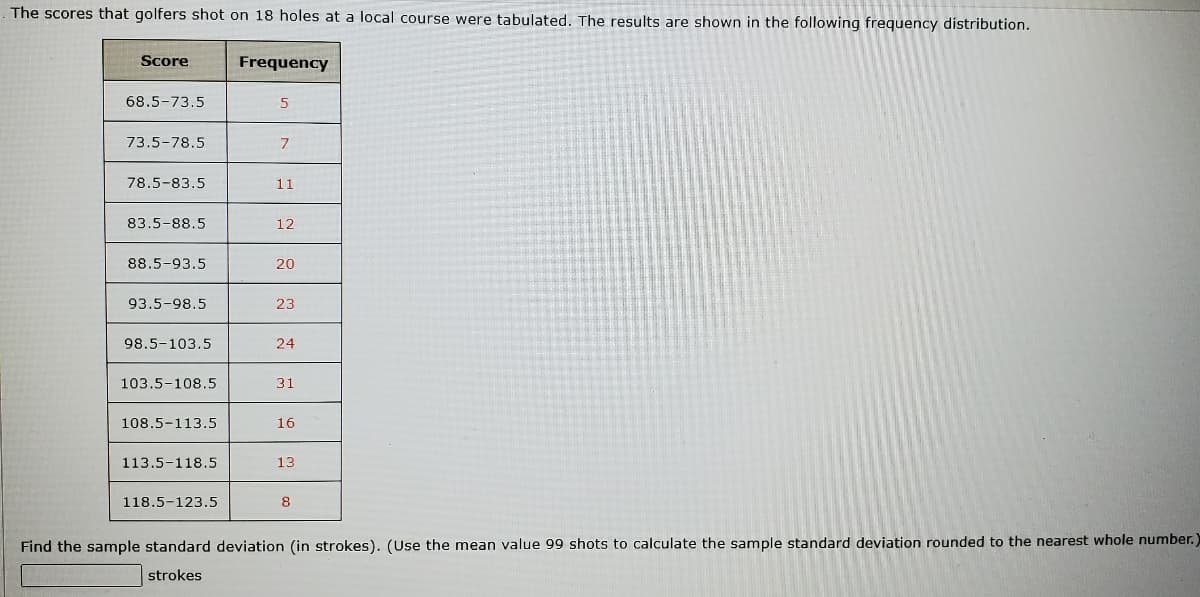 The scores that golfers shot on 18 holes at a local course were tabulated. The results are shown in the following frequency distribution.
Score
Frequency
68.5-73.5
5
73.5-78.5
7
78.5-83.5
11
83.5-88.5
12
88.5-93.5
20
93.5-98.5
23
98.5-103.5
24
103.5-108.5
31
108.5-113.5
16
113.5-118.5
118.5-123.5
8
Find the sample standard deviation (in strokes). (Use the mean value 99 shots to calculate the sample standard deviation rounded to the nearest whole number.)
strokes
