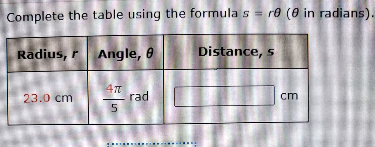 Complete the table using the formula s = r0 (0 in radians).
Radius, r
Angle, 0
Distance, s
4TT
rad
23.0 cm
cm
