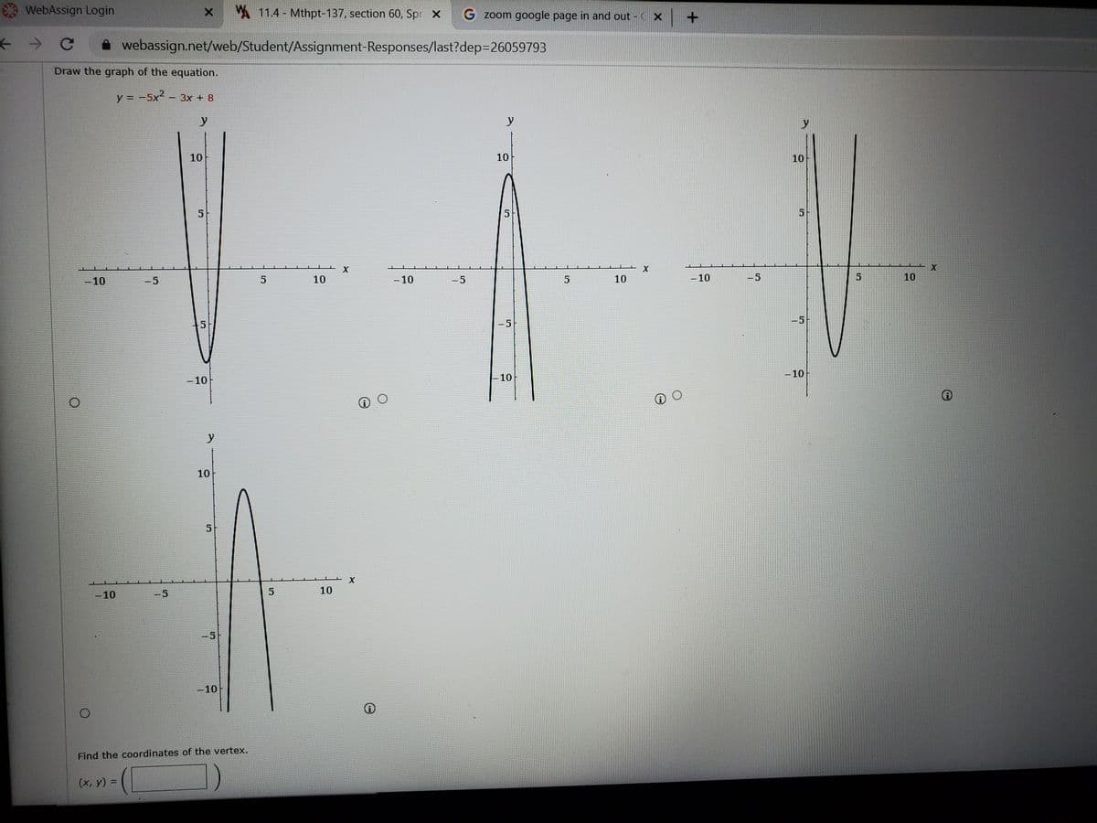 WebAssign Login
MA 11.4- Mthpt-137, section 60, Spr X
G zoom google page in and out - CX +
* webassign.net/web/Student/Assignment-Responses/last?dep=26059793
Draw the graph of the equation.
y = -5x² – 3x + 8
y
y
y
10
10
10
5
5
X
-10
-5
5
10
-10
-5
10
- 10
-5
10
|
-5
- 10
-10
-10
y
10
-10
-5
10
-5
-10
Find the coordinates of the vertex.
(х, у) %3D
5.
