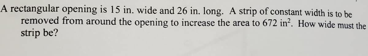 A rectangular opening is 15 in. wide and 26 in. long. A strip of constant width is to be
removed from around the opening to increase the area to 672 in². How wide must the
strip be?
