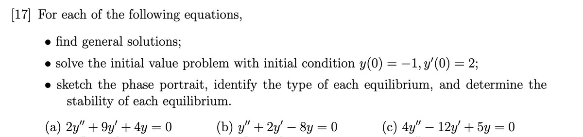 [17] For each of the following equations,
• find general solutions;
• solve the initial value problem with initial condition y(0) = –1, y'(0) = 2;
• sketch the phase portrait, identify the type of each equilibrium, and determine the
stability of each equilibrium.
(a) 2y" + 9y' + 4y = 0
(b) у" + 2у - 8у —D0
(с) 4" — 12у + 5у — 0
