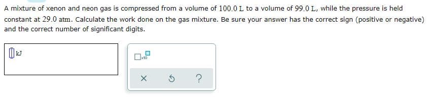 A mixture of xenon and neon gas is compressed from a volume of 100.0 L to a volume of 99.0 L, while the pressure is held
constant at 29.0 atm. Calculate the work done on the gas mixture. Be sure your answer has the correct sign (positive or negative)
and the correct number of significant digits.
x10
