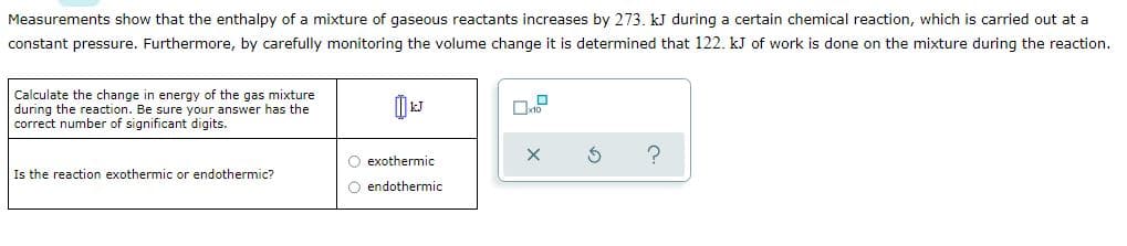 Measurements show that the enthalpy of a mixture of gaseous reactants increases by 273. kJ during a certain chemical reaction, which is carried out at a
constant pressure. Furthermore, by carefully monitoring the volume change it is determined that 122. kJ of work is done on the mixture during the reaction.
Calculate the change in energy of the gas mixture
during the reaction. Be sure your answer has the
correct number of significant digits.
O exothermic
Is the reaction exothermic or endothermic?
O endothermic
