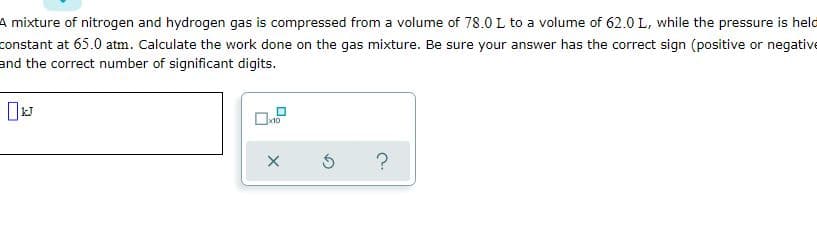 A mixture of nitrogen and hydrogen gas is compressed from a volume of 78.0 L to a volume of 62.0 L, while the pressure is held
constant at 65.0 atm. Calculate the work done on the gas mixture. Be sure your answer has the correct sign (positive or negative
and the correct number of significant digits.
