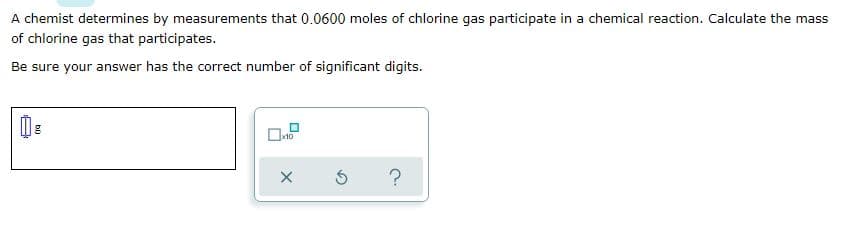 A chemist determines by measurements that 0.0600 moles of chlorine gas participate in a chemical reaction. Calculate the mass
of chlorine gas that participates.
Be sure your answer has the correct number of significant digits.
