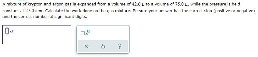 A mixture of krypton and argon gas is expanded from a volume of 42.0 L to a volume of 75.0 L, while the pressure is held
constant at 27.0 atm. Calculate the work done on the gas mixture. Be sure your answer has the correct sign (positive or negative)
and the correct number of significant digits.
