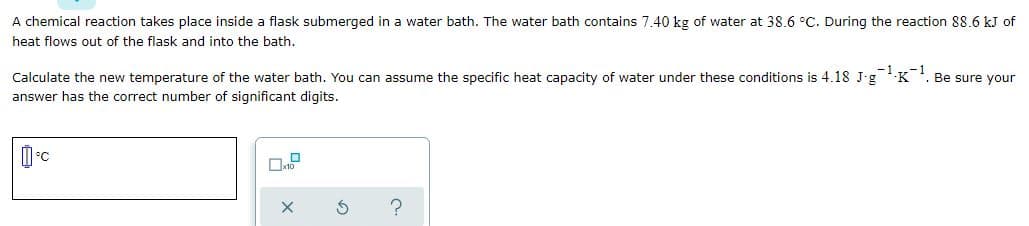 A chemical reaction takes place inside a flask submerged in a water bath. The water bath contains 7.40 kg of water at 38.6 °C. During the reaction 88.6 kJ of
heat flows out of the flask and into the bath.
Calculate the new temperature of the water bath. You can assume the specific heat capacity of water under these conditions is 4.18 J-g-K. Be sure your
answer has the correct number of significant digits.
