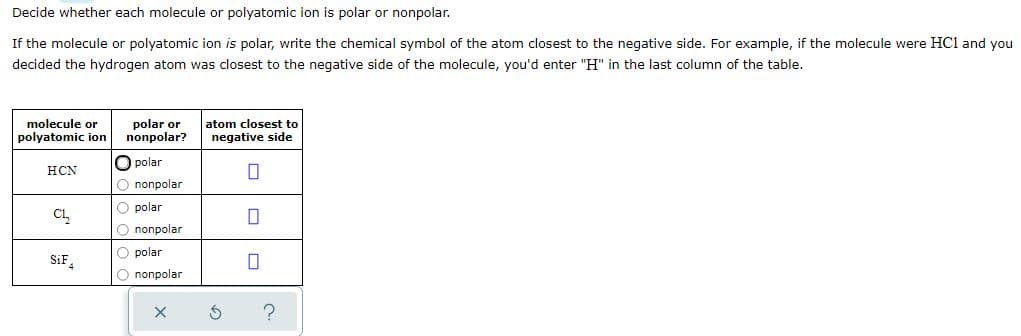 Decide whether each molecule or polyatomic ion is polar or nonpolar.
If the molecule or polyatomic ion is polar, write the chemical symbol of the atom closest to the negative side. For example, if the molecule were HCl and you
decided the hydrogen atom was closest to the negative side of the molecule, you'd enter "H" in the last column of the table.
molecule or
polyatomic ion
polar or
nonpolar?
atom closest to
negative side
O polar
HCN
O nonpolar
O polar
Cl
O nonpolar
O polar
SiF,
O nonpolar
