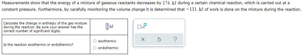 Measurements show that the energy of a mixture of gaseous reactants decreases by 174. kJ during a certain chemical reaction, which is carried out at a
constant pressure. Furthermore, by carefully monitoring the volume change it is determined that -131. kJ of work is done on the mixture during the reaction.
Calculate the change in enthalpy of the gas mixture
during the reaction. Be sure your answer has the
correct number of significant digits.
O exothermic
Is the reaction exothermic or endothermic?
O endothermic
