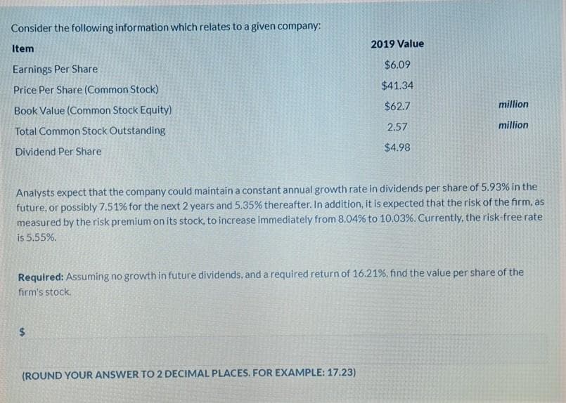 Consider the following information which relates to a given company:
2019 Value
Item
$6.09
Earnings Per Share
Price Per Share (Common Stock)
$41.34
$62.7
million
Book Value (Common Stock Equity)
2.57
million
Total Common Stock Outstanding
$4.98
Dividend Per Share
Analysts expect that the company could maintain a constant annual growth rate in dividends per share of 5.93% in the
future, or possibly 7.51% for the next 2 years and 5.35% thereafter. In addition, it is expected that the risk of the firm, as
measured by the risk premium on its stock, to increase immediately from 8.04% to 10.03%. Currently, the risk-free rate
is 5.55%.
Required: Assuming no growth in future dividends, and a required return of 16.21%, find the value per share of the
firm's stock.
$4
(ROUND YOUR ANSWER TO 2 DECIMAL PLACES. FOR EXAMPLE: 17.23)
