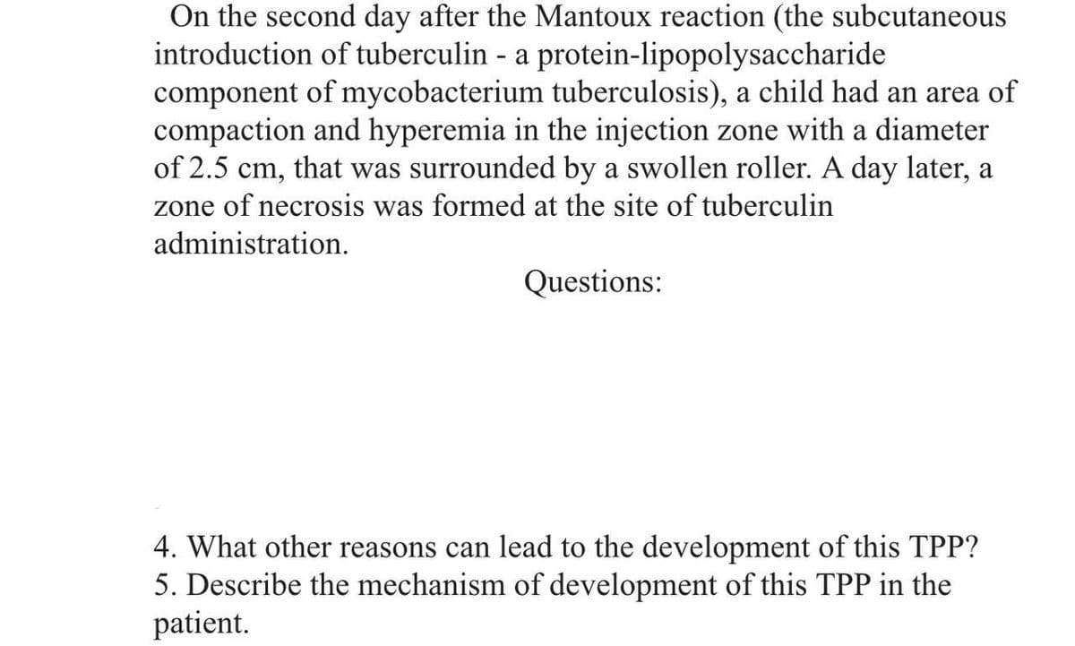 On the second day after the Mantoux reaction (the subcutaneous
introduction of tuberculin - a protein-lipopolysaccharide
component of mycobacterium tuberculosis), a child had an area of
compaction and hyperemia in the injection zone with a diameter
of 2.5 cm, that was surrounded by a swollen roller. A day later, a
zone of necrosis was formed at the site of tuberculin
administration.
Questions:
4. What other reasons can lead to the development of this TPP?
5. Describe the mechanism of development of this TPP in the
patient.