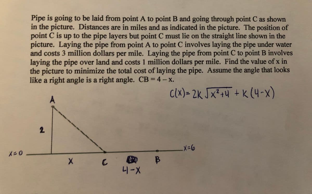 Pipe is going to be laid from point A to point B and going through point C as shown
in the picture. Distances are in miles and as indicated in the picture. The position of
point C is up to the pipe layers but point C must lie on the straight line shown in the
picture. Laying the pipe from point A to point C involves laying the pipe under water
and costs 3 million dollars per mile. Laying the pipe from point C to point B involves
laying the pipe over land and costs 1 million dollars per mile. Find the value of x in
the picture to minimize the total cost of laying the pipe. Assume the angle that looks
like a right angle is a right angle. CB = 4 - x.
%3D
clx) = 2k Jx²+4 + K (4-x)
A
X=6
니-X
2.
