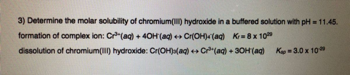 3) Determine the molar solubility of chromium(III) hydroxide in a buffered solution with pH = 11.45.
formation of complex ion: Cr"(aq) + 40H (aq) Cr(OH)<(aq) K=8 x 1029
dissolution of chromium(III) hydroxide: Cr(OH)3(aq) Cr (aq) +30H(aq)
Kep = 3.0 x 10 29
