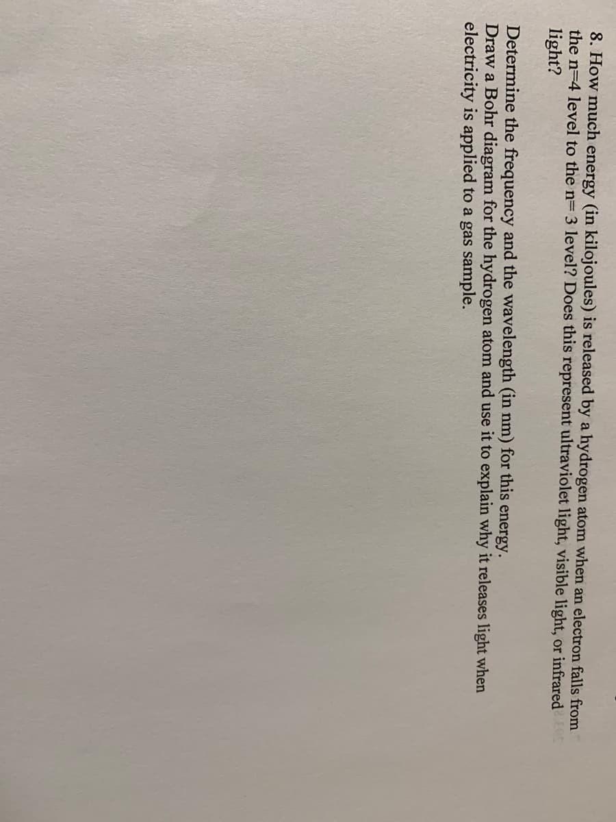 8. How much energy (in kilojoules) is released by a hydrogen atom when an electron falls from
the n=4 level to the n= 3 level? Does this represent ultraviolet light, visible light, or infrared S
light?
Determine the frequency and the wavelength (in nm) for this energy.
Draw a Bohr diagram for the hydrogen atom and use it to explain why it releases light when
electricity is applied to a gas sample.
