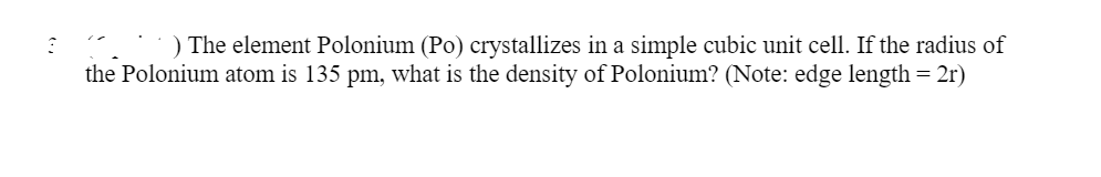 ) The element Polonium (Po) crystallizes in a simple cubic unit cell. If the radius of
the Polonium atom is 135 pm, what is the density of Polonium? (Note: edge length = 2r)
