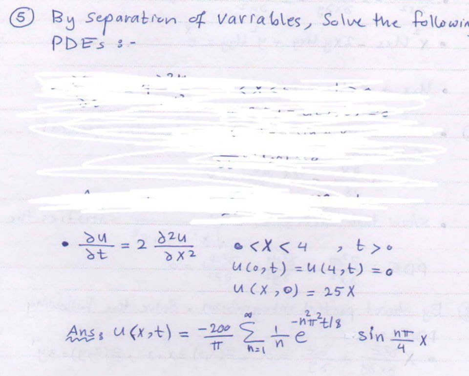 5 By separation of variables, Solve the followin
PDES :-
du
dt
= 2
d2u
dx2
@ < X < 4
, t>o
U (0₂t) =(4,t) = o
u(x,0) = 25 X
22
-nπ²+/8
Ans; u(x₂+) = -200
-200 e
TT n=1
E
sin n x
4