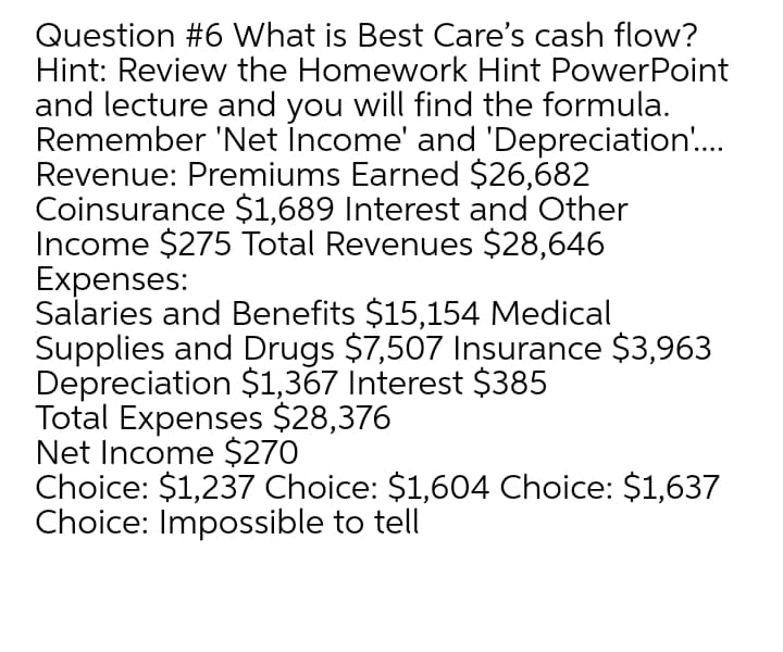Question #6 What is Best Care's cash flow?
Hint: Review the Homework Hint PowerPoint
and lecture and you will find the formula.
Remember 'Net İncome' and 'Depreciation..
Revenue: Premiums Earned $26,682
Coinsurance $1,689 Interest and Other
Income $275 Total Revenues $28,646
Expenses:
Salaries and Benefits $15,154 Medical
Supplies and Drugs $7,507 Insurance $3,963
Depreciation $1,367 Interest $385
Total Expenses $28,376
Net Income $270
Choice: $1,237 Choice: $1,604 Choice: $1,637
Choice: Impossible to tell
